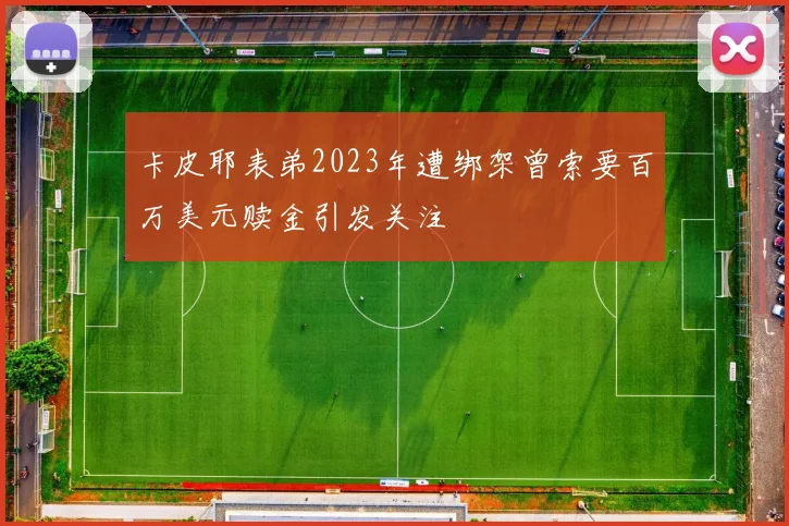 卡皮耶表弟2023年遭绑架曾索要百万美元赎金引发关注