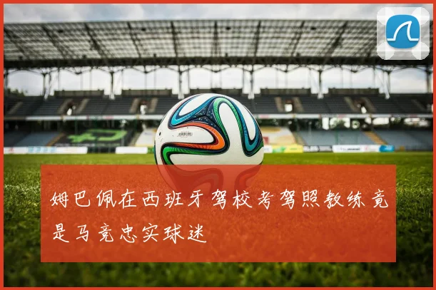 姆巴佩在西班牙驾校考驾照教练竟是马竞忠实球迷
