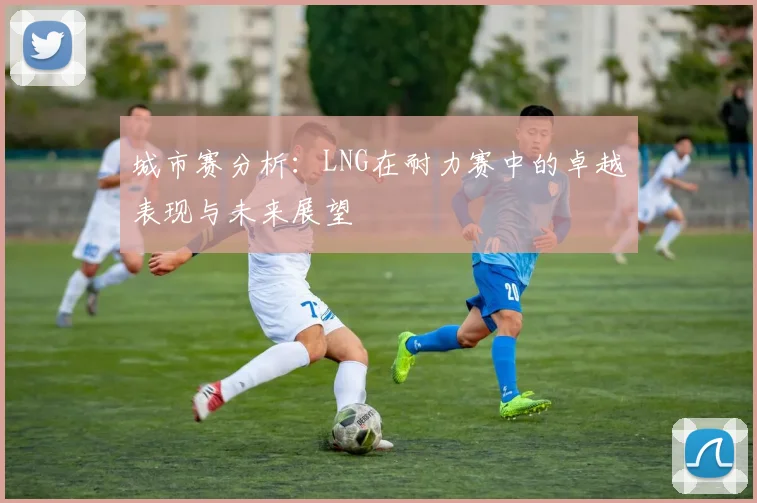 城市赛分析：LNG在耐力赛中的卓越表现与未来展望