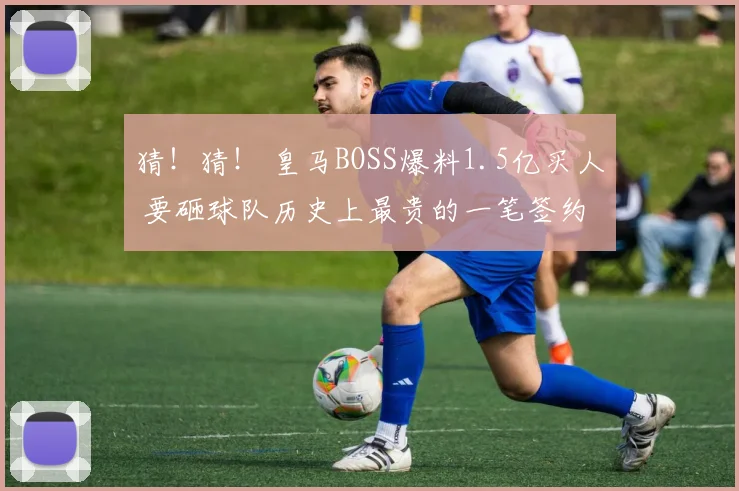 猜！猜！ 皇马BOSS爆料1.5亿买人 要砸球队历史上最贵的一笔签约