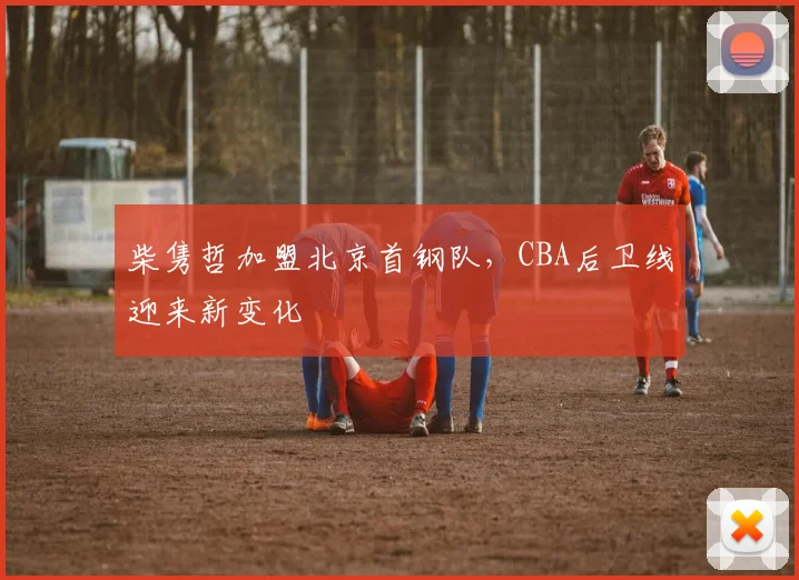 柴隽哲加盟北京首钢队，CBA后卫线迎来新变化